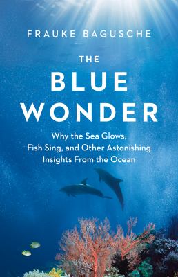 The blue wonder : why the sea glows, fish sing, and other astonishing insights from the ocean by Bagusche, Frauke, 1978