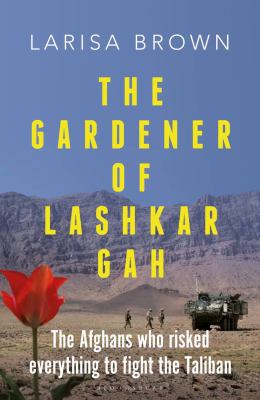 The gardener of Lashkar Gah : the Afghans who risked everything to fight the Taliban by Brown, Larisa