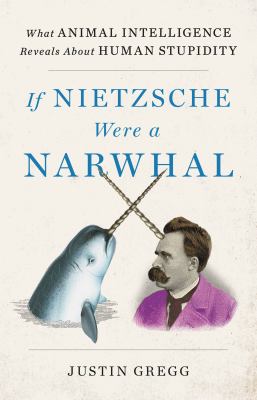 If Nietzsche were a narwhal : what animal intelligence reveals about human stupidity by Gregg, Justin